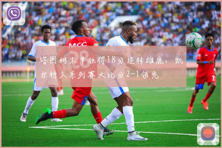 塔图姆末节独得18分逆转雄鹿，凯尔特人系列赛大比分2-1领先