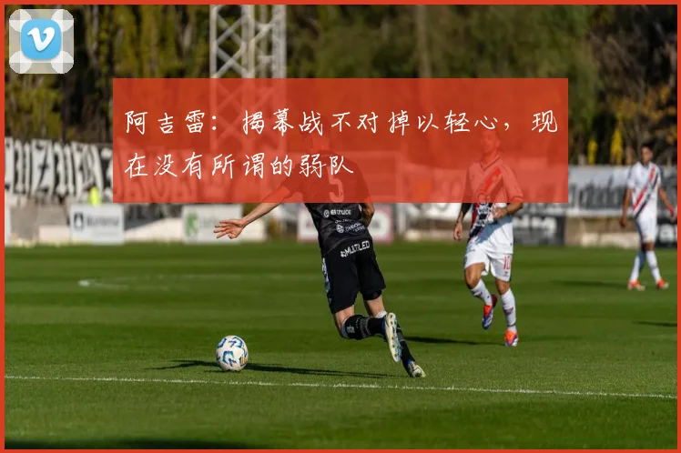 阿吉雷：揭幕战不对掉以轻心，现在没有所谓的弱队