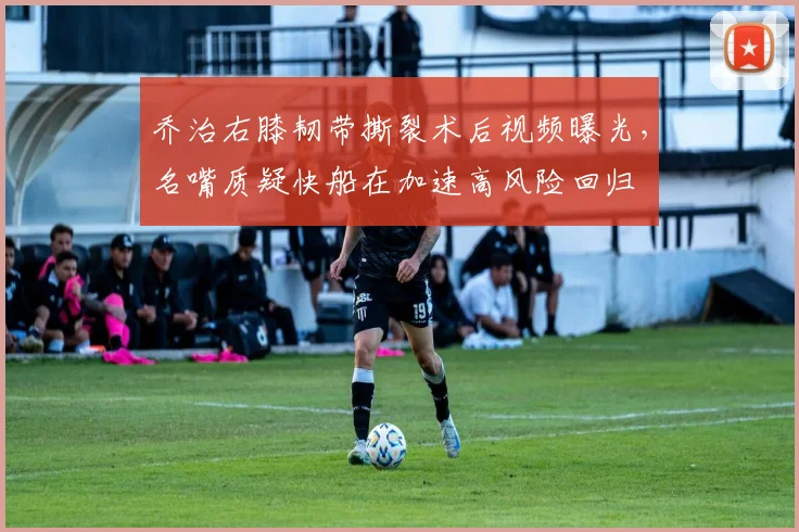 乔治右膝韧带撕裂术后视频曝光,名嘴质疑快船在加速高风险回归